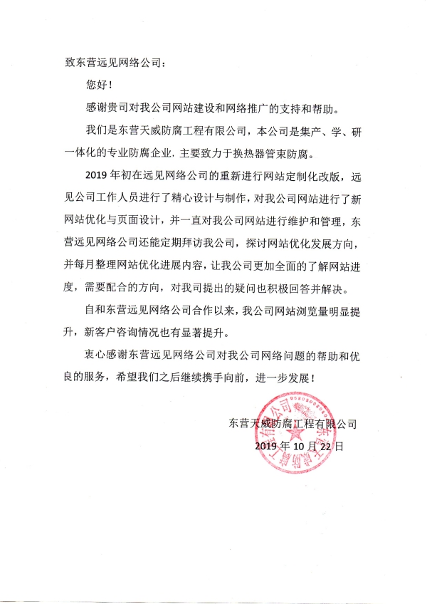 致東營(yíng)遠(yuǎn)見網(wǎng)絡(luò)公司： 您好！ 感謝貴司對(duì)我公司網(wǎng)站建設(shè)和網(wǎng)絡(luò)推廣的支持和幫助。 我們是東營(yíng)天威防腐工程有限公司，本公司是集產(chǎn)、學(xué)、研一體化的專業(yè)防腐企業(yè)，主要致力于換熱器管束防腐。 2019年初在遠(yuǎn)見網(wǎng)絡(luò)公司的重新進(jìn)行網(wǎng)站定制化改版，遠(yuǎn)見公司工作人員進(jìn)行了精心設(shè)計(jì)與制作，對(duì)我公司網(wǎng)站進(jìn)行了新網(wǎng)站優(yōu)化與頁面設(shè)計(jì)，并一直對(duì)我公司網(wǎng)站進(jìn)行維護(hù)和管理，東營(yíng)遠(yuǎn)見網(wǎng)絡(luò)公司還能定期拜訪我公司，探討網(wǎng)站優(yōu)化發(fā)展方向，并每月整理網(wǎng)站優(yōu)化進(jìn)展內(nèi)容，讓我公司更加全面的了解網(wǎng)站進(jìn)度，需要配合的方向，對(duì)我司提出的疑問也積極回答并解決。 自和東營(yíng)遠(yuǎn)見網(wǎng)絡(luò)公司合作以來，我公司網(wǎng)站瀏覽量明顯提升，新客戶咨詢情況也有顯著提升。 衷心感謝東營(yíng)遠(yuǎn)見網(wǎng)絡(luò)公司對(duì)我公司網(wǎng)絡(luò)問題的幫助和優(yōu)良的服務(wù)，希望我們之后繼續(xù)攜手向前，進(jìn)一步發(fā)展！ 東營(yíng)天威防腐工程有限公司 2019年10月22日